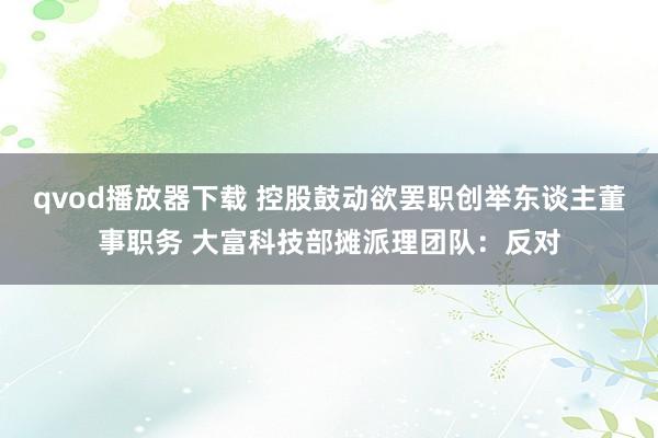 qvod播放器下载 控股鼓动欲罢职创举东谈主董事职务 大富科技部摊派理团队：反对