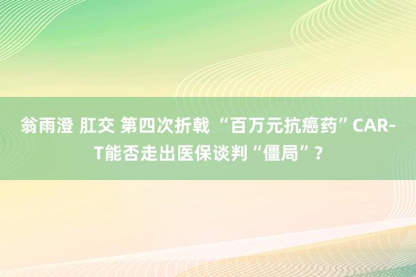 翁雨澄 肛交 第四次折戟 “百万元抗癌药”CAR-T能否走出医保谈判“僵局”？