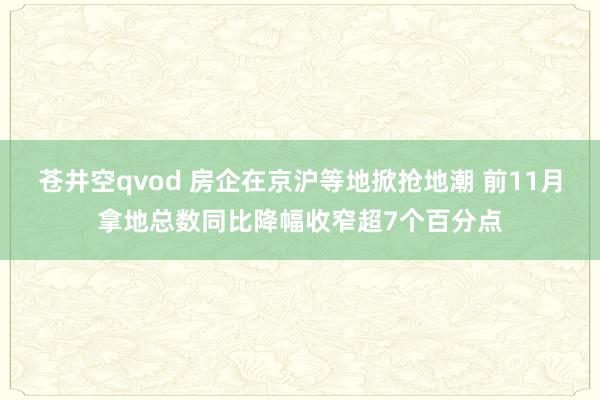 苍井空qvod 房企在京沪等地掀抢地潮 前11月拿地总数同比降幅收窄超7个百分点