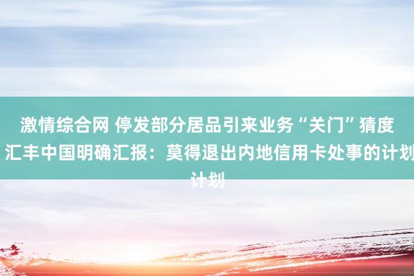 激情综合网 停发部分居品引来业务“关门”猜度 汇丰中国明确汇报：莫得退出内地信用卡处事的计划