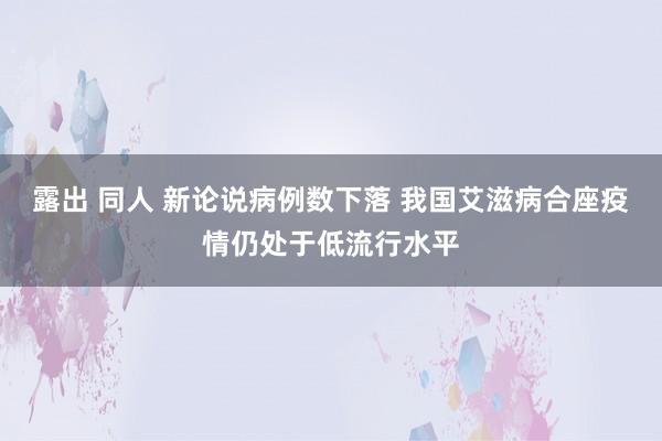 露出 同人 新论说病例数下落 我国艾滋病合座疫情仍处于低流行水平