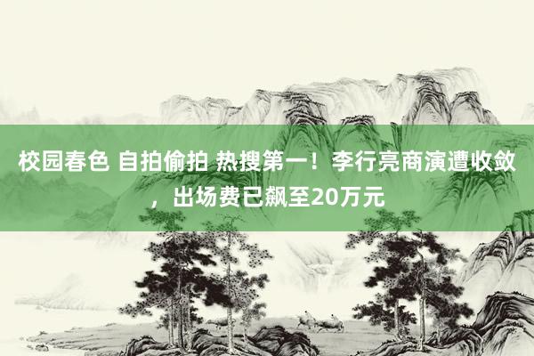 校园春色 自拍偷拍 热搜第一！李行亮商演遭收敛，出场费已飙至20万元