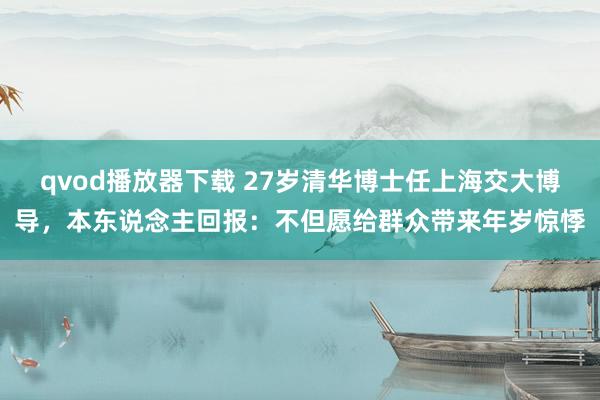 qvod播放器下载 27岁清华博士任上海交大博导，本东说念主回报：不但愿给群众带来年岁惊悸