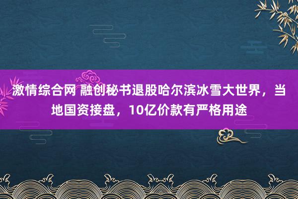 激情综合网 融创秘书退股哈尔滨冰雪大世界，当地国资接盘，10亿价款有严格用途