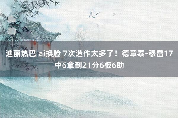 迪丽热巴 ai换脸 7次造作太多了！德章泰-穆雷17中6拿到21分6板6助