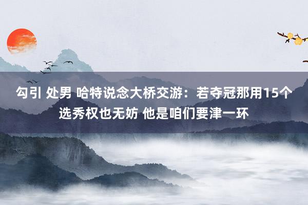 勾引 处男 哈特说念大桥交游：若夺冠那用15个选秀权也无妨 他是咱们要津一环