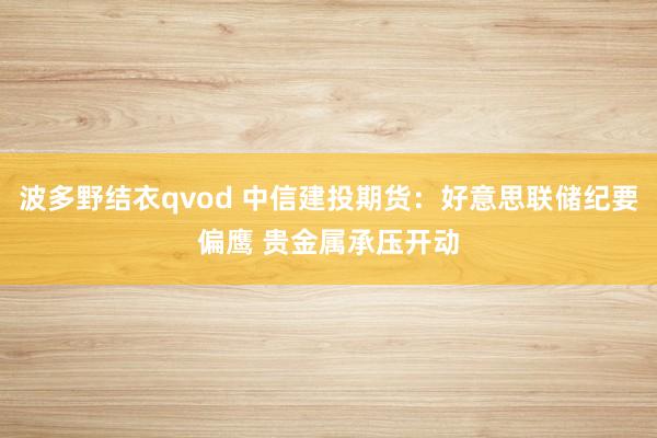 波多野结衣qvod 中信建投期货：好意思联储纪要偏鹰 贵金属承压开动