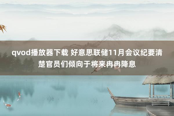 qvod播放器下载 好意思联储11月会议纪要清楚官员们倾向于将来冉冉降息