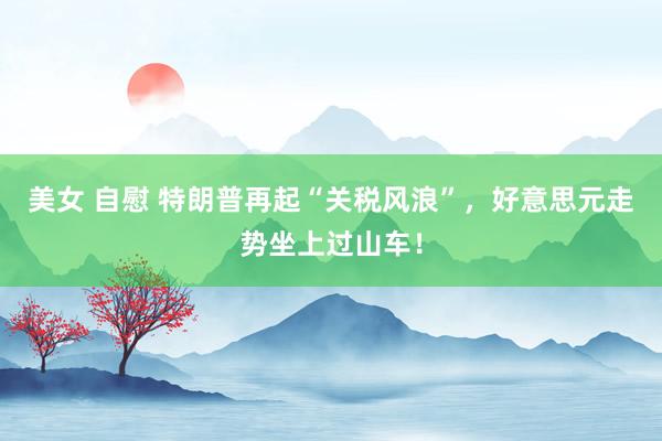 美女 自慰 特朗普再起“关税风浪”，好意思元走势坐上过山车！