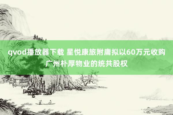qvod播放器下载 星悦康旅附庸拟以60万元收购广州朴厚物业的统共股权