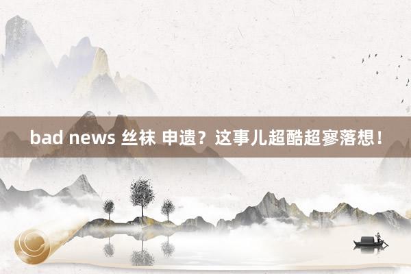 bad news 丝袜 申遗？这事儿超酷超寥落想！