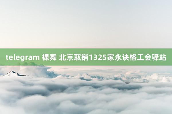 telegram 裸舞 北京取销1325家永诀格工会驿站