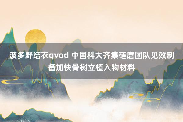 波多野结衣qvod 中国科大齐集磋磨团队见效制备加快骨树立植入物材料