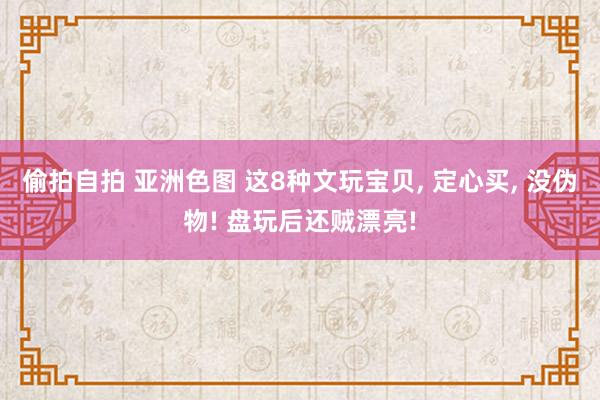偷拍自拍 亚洲色图 这8种文玩宝贝， 定心买， 没伪物! 盘玩后还贼漂亮!