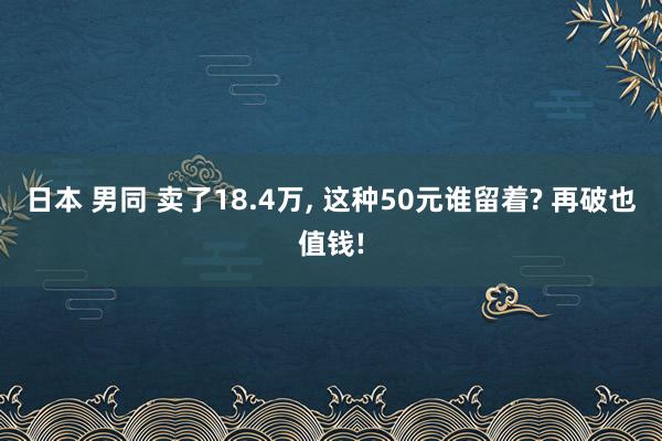 日本 男同 卖了18.4万， 这种50元谁留着? 再破也值钱!