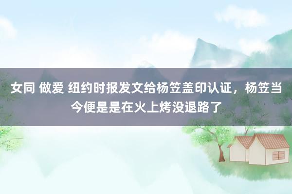 女同 做爱 纽约时报发文给杨笠盖印认证，杨笠当今便是是在火上烤没退路了