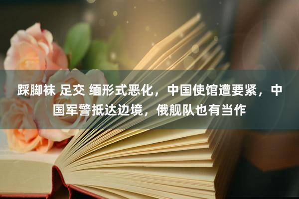 踩脚袜 足交 缅形式恶化，中国使馆遭要紧，中国军警抵达边境，俄舰队也有当作