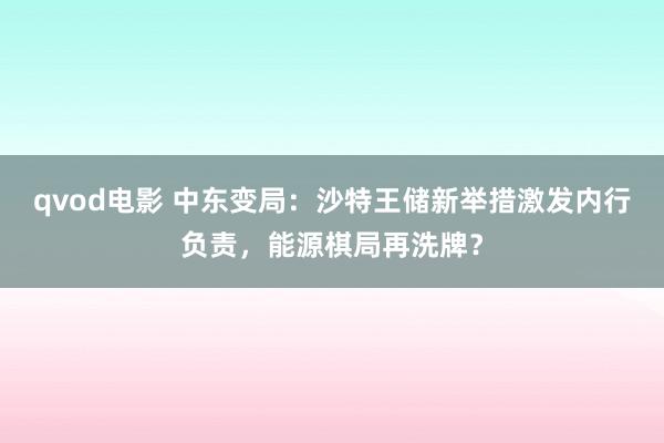 qvod电影 中东变局：沙特王储新举措激发内行负责，能源棋局再洗牌？