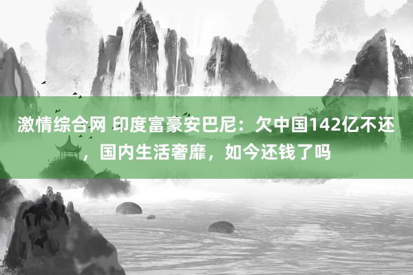 激情综合网 印度富豪安巴尼：欠中国142亿不还，国内生活奢靡，如今还钱了吗