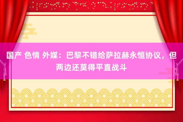 国产 色情 外媒：巴黎不错给萨拉赫永恒协议，但两边还莫得平直战斗