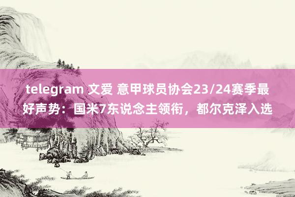 telegram 文爱 意甲球员协会23/24赛季最好声势：国米7东说念主领衔，都尔克泽入选