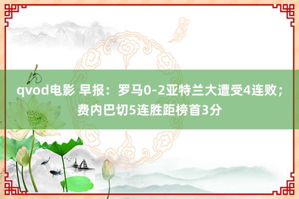 qvod电影 早报：罗马0-2亚特兰大遭受4连败；费内巴切5连胜距榜首3分
