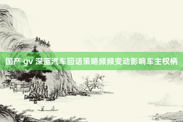 国产 gv 深蓝汽车回话策略频频变动影响车主权柄