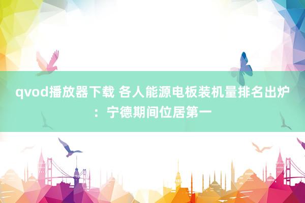 qvod播放器下载 各人能源电板装机量排名出炉：宁德期间位居第一