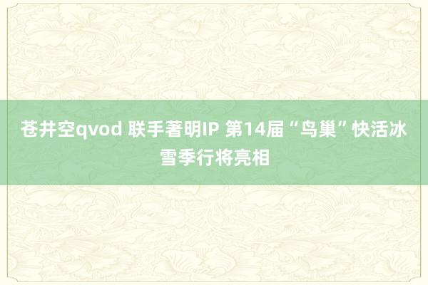 苍井空qvod 联手著明IP 第14届“鸟巢”快活冰雪季行将亮相