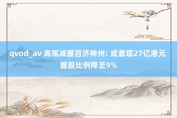 qvod_av 高瓴减握百济神州: 或套现27亿港元 握股比例降至9%