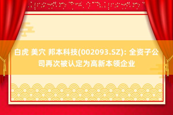 白虎 美穴 邦本科技(002093.SZ): 全资子公司再次被认定为高新本领企业