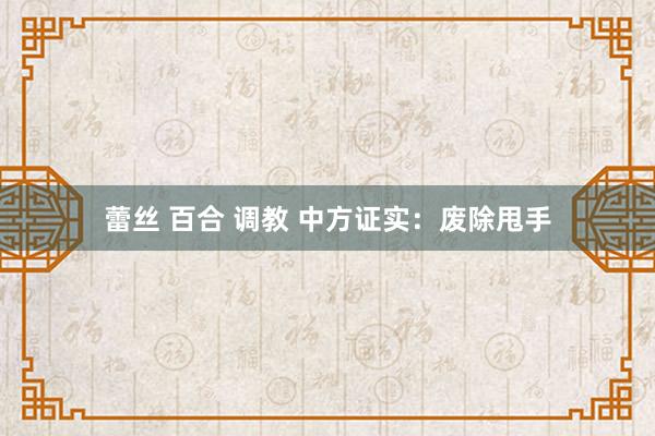 蕾丝 百合 调教 中方证实：废除甩手