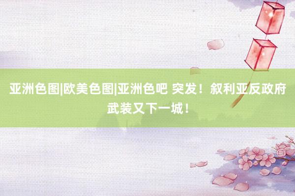亚洲色图|欧美色图|亚洲色吧 突发！叙利亚反政府武装又下一城！