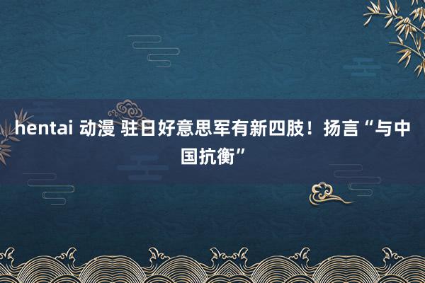 hentai 动漫 驻日好意思军有新四肢！扬言“与中国抗衡”