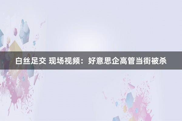 白丝足交 现场视频：好意思企高管当街被杀