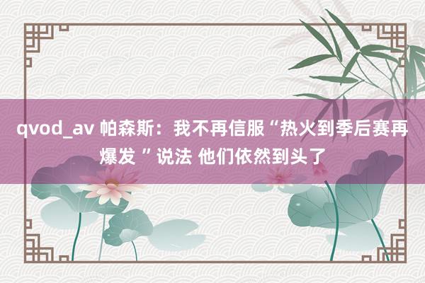 qvod_av 帕森斯：我不再信服“热火到季后赛再爆发 ”说法 他们依然到头了