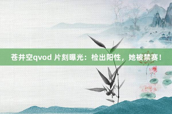 苍井空qvod 片刻曝光：检出阳性，她被禁赛！