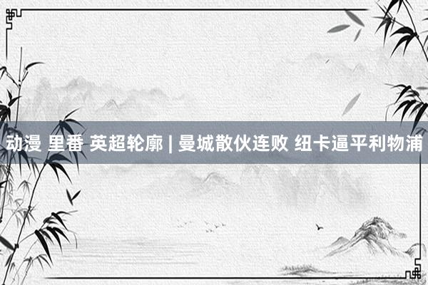 动漫 里番 英超轮廓 | 曼城散伙连败 纽卡逼平利物浦