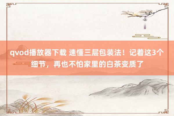 qvod播放器下载 速懂三层包装法！记着这3个细节，再也不怕家里的白茶变质了