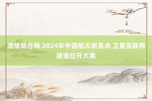 激情综合网 2024年中国航天新亮点 卫星互联网建造拉开大幕