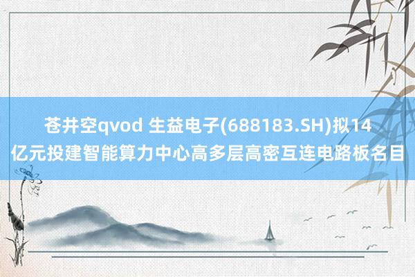 苍井空qvod 生益电子(688183.SH)拟14亿元投建智能算力中心高多层高密互连电路板名目