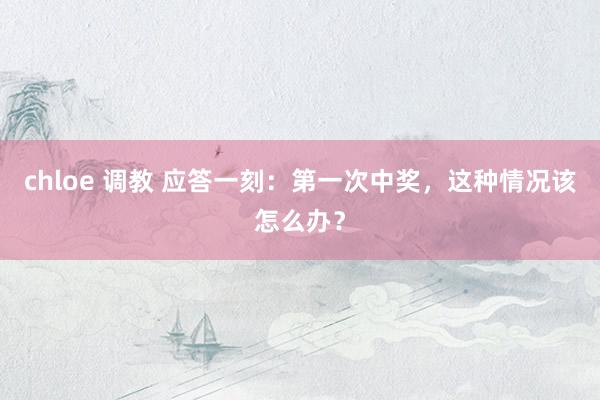 chloe 调教 应答一刻：第一次中奖，这种情况该怎么办？