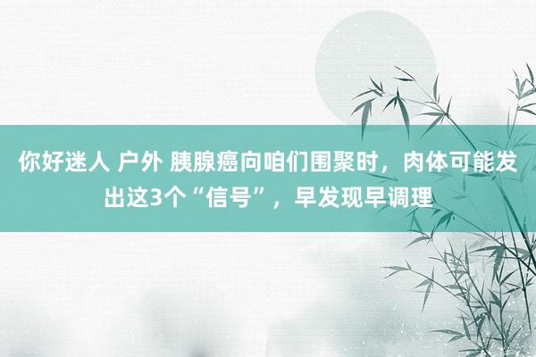 你好迷人 户外 胰腺癌向咱们围聚时，肉体可能发出这3个“信号”，早发现早调理