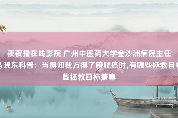 夜夜撸在线影院 广州中医药大学金沙洲病院主任大夫马晓东科普：当得知我方得了膀胱癌时，有哪些拯救目标搪塞