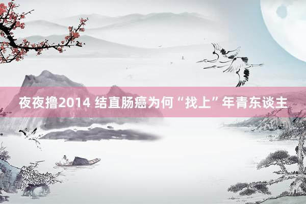夜夜撸2014 结直肠癌为何“找上”年青东谈主