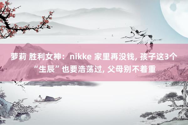 萝莉 胜利女神：nikke 家里再没钱， 孩子这3个“生辰”也要浩荡过， 父母别不着重