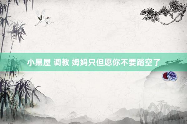 小黑屋 调教 姆妈只但愿你不要踏空了