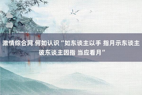 激情综合网 何如认识“如东谈主以手 指月示东谈主 彼东谈主因指 当应看月”
