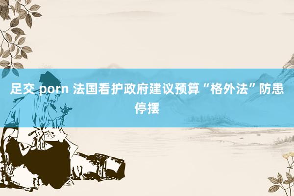 足交 porn 法国看护政府建议预算“格外法”防患停摆