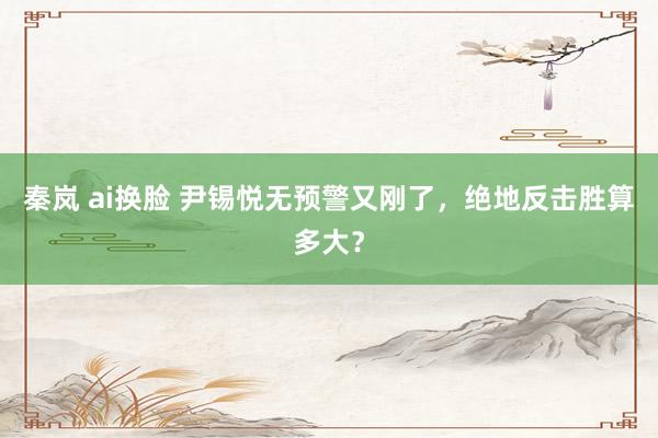 秦岚 ai换脸 尹锡悦无预警又刚了，绝地反击胜算多大？